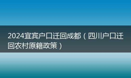2024宜宾户口迁回成都（四川户口迁回农村原籍政策）