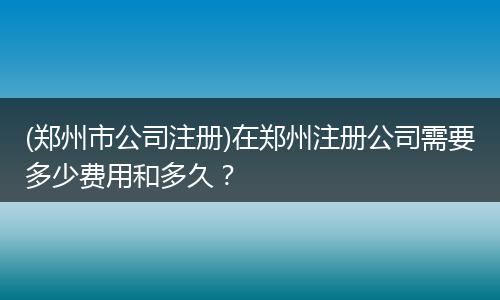 (郑州市公司注册)在郑州注册公司需要多少费用和多久？