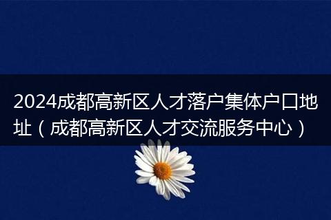 2024成都高新区人才落户集体户口地址（成都高新区人才交流服务中心）