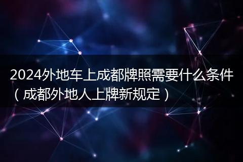 2024外地车上成都牌照需要什么条件(成都外地人上牌新规定)