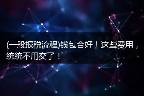 (一般报税流程)钱包合好！这些费用，统统不用交了！