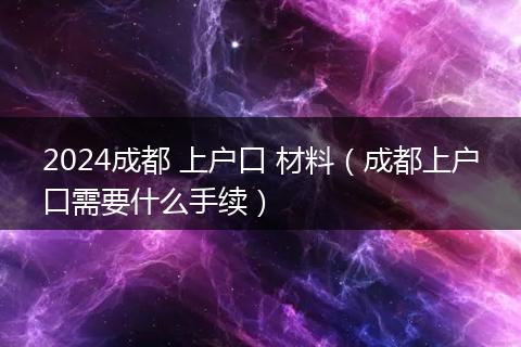 2024成都 上户口 材料（成都上户口需要什么手续）