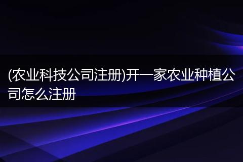 (农业科技公司注册)开一家农业种植公司怎么注册