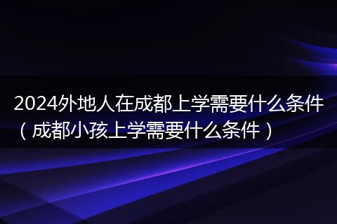 2024外地人在成都上学需要什么条件(成都小孩上学需要什么条件)
