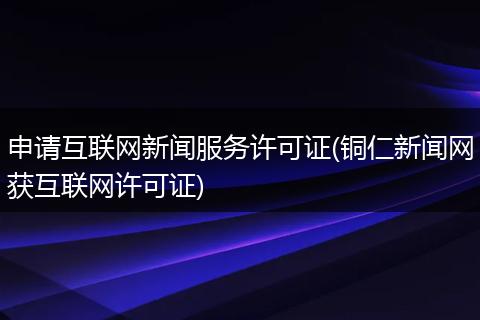 申请互联网新闻服务许可证(铜仁新闻网获互联网许可证)