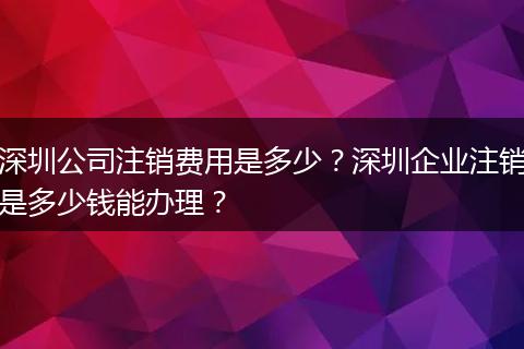 深圳公司注销费用是多少？深圳企业注销是多少钱能办理？
