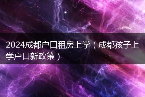 2024成都户口租房上学（成都孩子上学户口新政策）