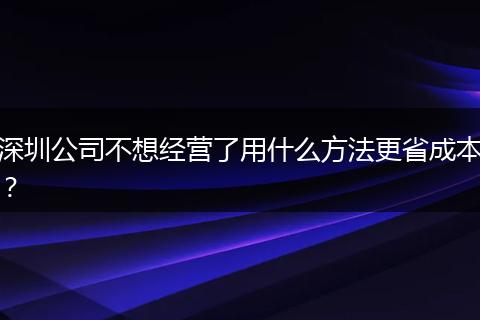 深圳公司不想经营了用什么方法更省成本？