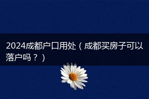 2024成都户口用处（成都买房子可以落户吗？）