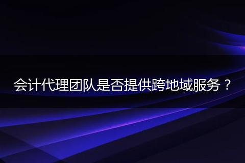 会计代理团队是否提供跨地域服务？