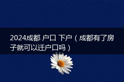 2024成都 户口 下户（成都有了房子就可以迁户口吗）