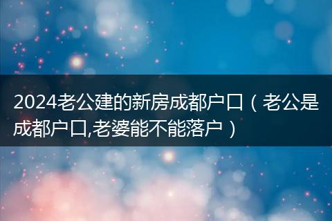 2024老公建的新房成都户口（老公是成都户口,老婆能不能落户）