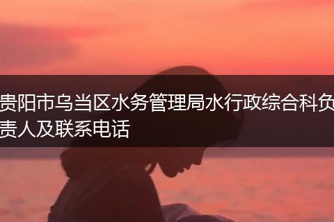 贵阳市乌当区水务管理局水行政综合科负责人及联系电话