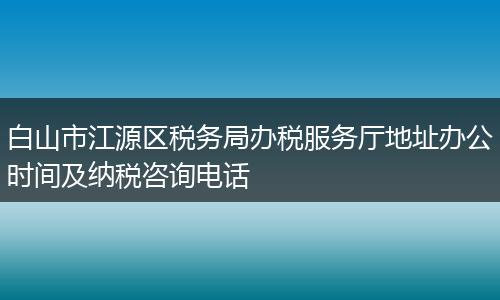 白山市江源区税务局办税服务厅地址办公时间及纳税咨询电话