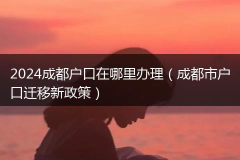 2024成都户口在哪里办理（成都市户口迁移新政策）