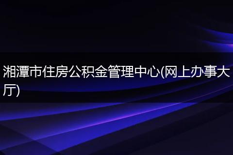 湘潭市住房公积金管理中心(网上办事大厅)