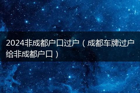 2024非成都户口过户(成都车牌过户给非成都户口)