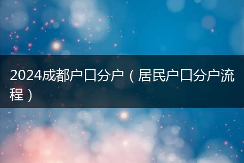 2024成都户口分户(居民户口分户流程)