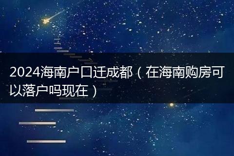 2024海南户口迁成都（在海南购房可以落户吗现在）