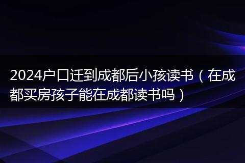 2024户口迁到成都后小孩读书（在成都买房孩子能在成都读书吗）