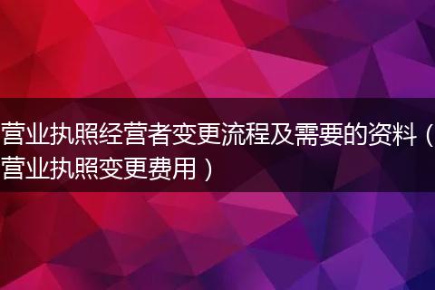 营业执照经营者变更流程及需要的资料（营业执照变更费用）