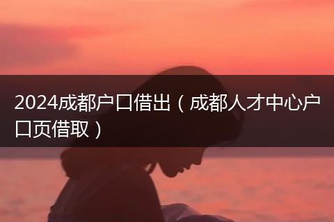 2024成都户口借出（成都人才中心户口页借取）