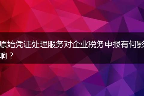 原始凭证处理服务对企业税务申报有何影响？
