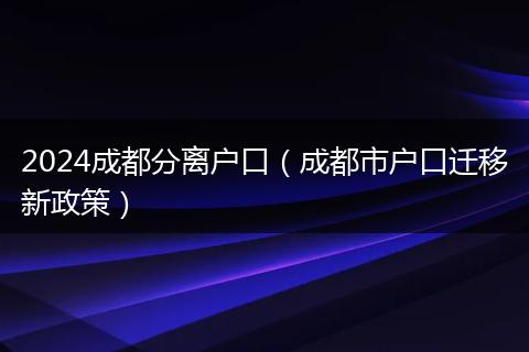 2024成都分离户口（成都市户口迁移新政策）