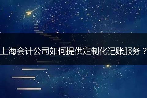 上海会计公司如何提供定制化记账服务？