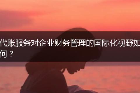 代账服务对企业财务管理的国际化视野如何？
