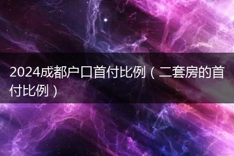 2024成都户口首付比例（二套房的首付比例）