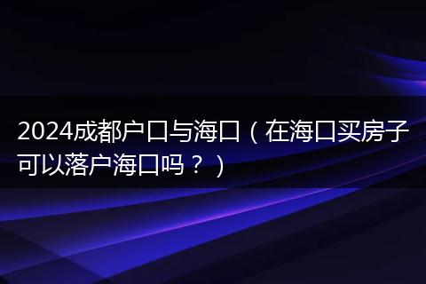 2024成都户口与海口（在海口买房子可以落户海口吗？）