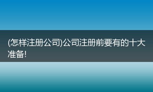 (怎样注册公司)公司注册前要有的十大准备!
