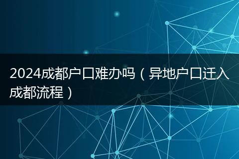 2024成都户口难办吗（异地户口迁入成都流程）