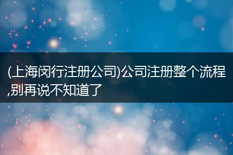 (上海闵行注册公司)公司注册整个流程,别再说不知道了