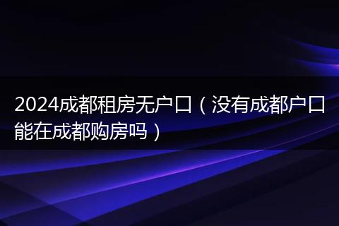 2024成都租房无户口（没有成都户口能在成都购房吗）