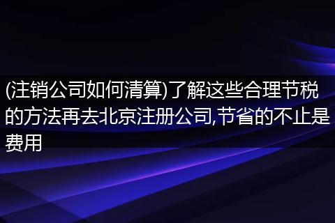 (注销公司如何清算)了解这些合理节税的方法再去北京注册公司,节省的不止是费用