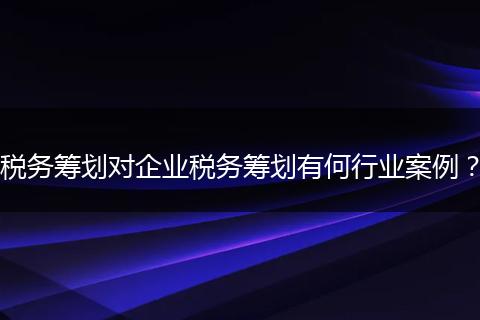 税务筹划对企业税务筹划有何行业案例？