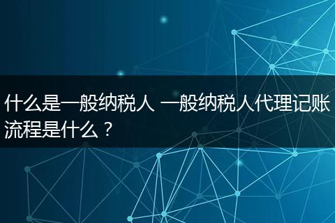 什么是一般纳税人 一般纳税人代理记账流程是什么？