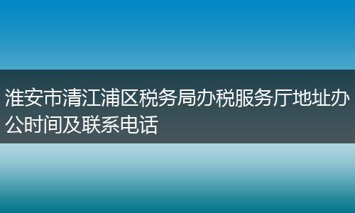 淮安市清江浦区税务局办税服务厅地址办公时间及联系电话