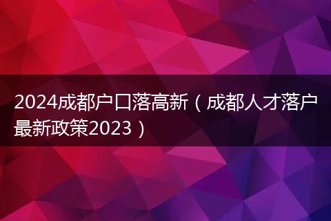 2024成都户口落高新（成都人才落户最新政策2023）