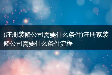 (注册装修公司需要什么条件)注册家装修公司需要什么条件流程