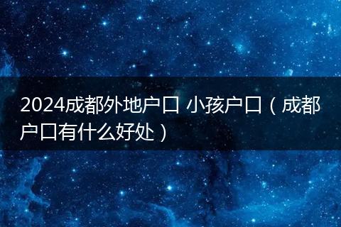 2024成都外地户口 小孩户口（成都户口有什么好处）