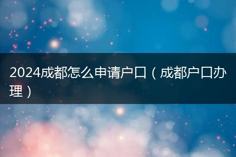 2024成都怎么申请户口（成都户口办理）
