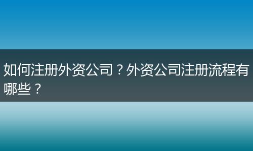 如何注册外资公司？外资公司注册流程有哪些？