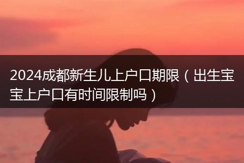2024成都新生儿上户口期限(出生宝宝上户口有时间限制吗)