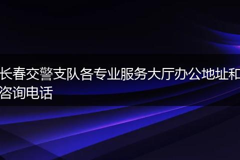 长春交警支队各专业服务大厅办公地址和咨询电话