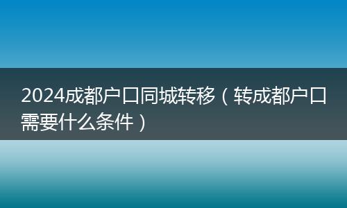 2024成都户口同城转移（转成都户口需要什么条件）
