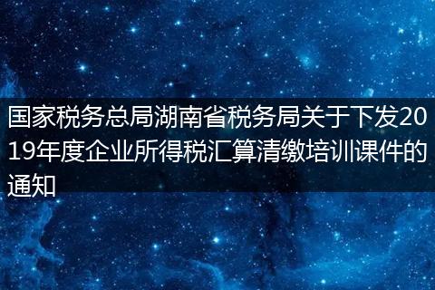 国家税务总局湖南省税务局关于下发2019年度企业所得税汇算清缴培训课件的通知