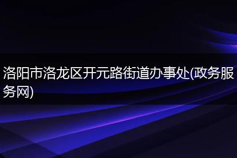洛阳市洛龙区开元路街道办事处(政务服务网)